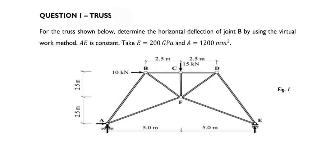 QUESTION I - TRUSS
For the truss shown below, determine the horizontal deflection of joint B by using the virtual
work method. AE is constant. Take E = 200 GPa and A = 1200 mm².
2.5m
2.5 m
10 KN
B
2.5 m
5.0 m
C
F
2.5 m
15 kN
D
5.0 m
Fig. I