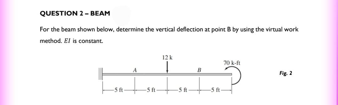 QUESTION 2 - BEAM
For the beam shown below, determine the vertical deflection at point B by using the virtual work
method. EI is constant.
-5 ft
A
-5 ft
12 k
Į
-5 ft
B
-5 ft-
70 k-ft
Fig. 2