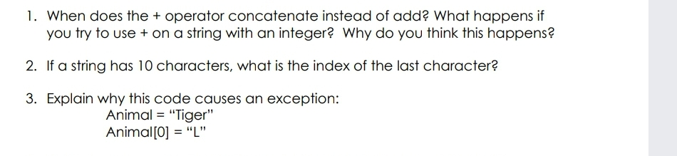 1. When does the + operator concatenate instead of add? What happens if
you try to use + on a string with an integer? Why do you think this happens?
2. If a string has 10 characters, what is the index of the last character?
3. Explain why this code causes an exception:
Animal = "Tiger"
Animal[0] = "L"
