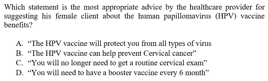 Which statement is the most appropriate advice by the healthcare provider for
suggesting his female client about the human papillomavirus (HPV) vaccine
benefits?
A. "The HPV vaccine will protect you from all types of virus
B. "The HPV vaccine can help prevent Cervical cancer"
C. "You will no longer need to get a routine cervical exam"
D. "You will need to have a booster vaccine every 6 month"