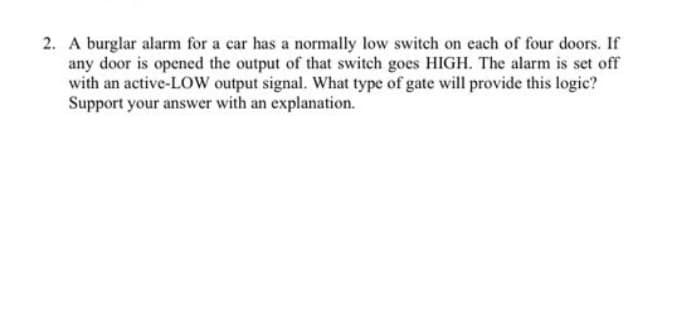 2. A burglar alarm for a car has a normally low switch on each of four doors. If
any door is opened the output of that switch goes HIGH. The alarm is set off
with an active-LOW output signal. What type of gate will provide this logic?
Support your answer with an explanation.
