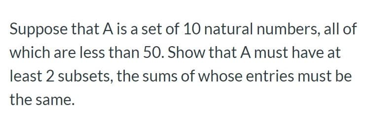 Suppose that A is a set of 10 natural numbers, all of
which are less than 50. Show that A must have at
least 2 subsets, the sums of whose entries must be
the same.

