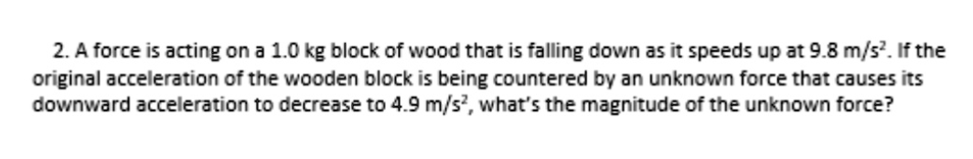 2. A force is acting on a 1.0 kg block of wood that is falling down as it speeds up at 9.8 m/s?. If the
original acceleration of the wooden block is being countered by an unknown force that causes its
downward acceleration to decrease to 4.9 m/s², what's the magnitude of the unknown force?
