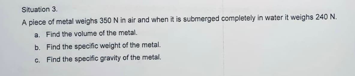 Situation 3.
A piece of metal weighs 350 N in air and when it is submerged completely in water it weighs 240 N.
a. Find the volume of the metal.
b. Find the specific weight of the metal.
c. Find the specific gravity of the metal.