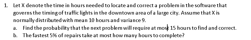 1. Let X denote the time in hours needed to locate and correct a problem in the software that
governs the timing of traffic lights in the downtown area of a large city. Assume that X is
normally distributed with mean 10 hours and variance 9.
Find the probability that the next problem will require at most 15 hours to find and correct.
b. The fastest 5% of repairs take at most how many hours to complete?
a.

