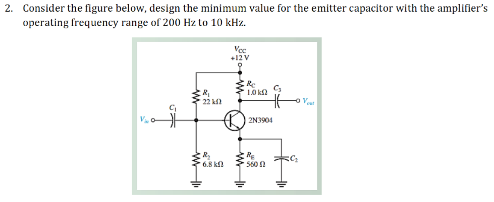 2. Consider the figure below, design the minimum value for the emitter capacitor with the amplifier's
operating frequency range of 200 Hz to 10 kHz.
Vcc
+12 V
Rc
C3
1.0 kΩ
R
* 22 kf2
o Vout
2N3904
R
6.8 kN
RE
560 N
