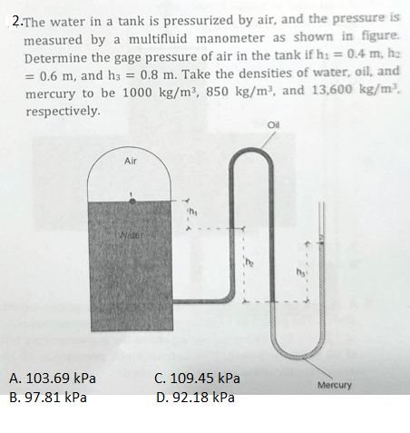 2.The water in a tank is pressurized by air, and the pressure is
measured by a multifluid manometer as shown in figure.
Determine the gage pressure of air in the tank if h: = 0.4 m, h₂
= 0.6 m, and h3 = 0.8 m. Take the densities of water, oil, and
mercury to be 1000 kg/m³, 850 kg/m³, and 13,600 kg/m³.
respectively.
A. 103.69 kPa
B. 97.81 kPa
Air
Water
im
C. 109.45 kPa
D. 92.18 kPa
Oil
Mercury