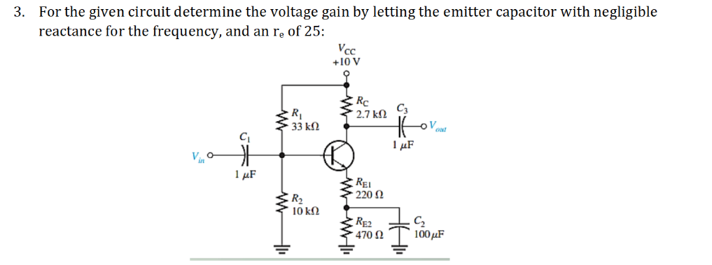 3. For the given circuit determine the voltage gain by letting the emitter capacitor with negligible
reactance for the frequency, and an r̟ of 25:
Vcc
+10 V
Rc
2.7 kN
C3
R
33 kN
I µF
1 µF
REI
. 220 Ω
R2
10 kN
RE2
470 N
C2
100μF
G外
