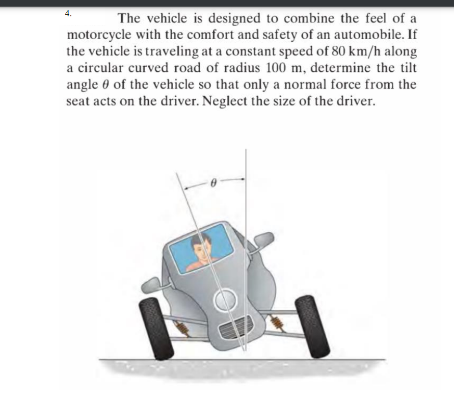 4.
The vehicle is designed to combine the feel of a
motorcycle with the comfort and safety of an automobile. If
the vehicle is traveling at a constant speed of 80 km/h along
a circular curved road of radius 100 m, determine the tilt
angle 0 of the vehicle so that only a normal force from the
seat acts on the driver. Neglect the size of the driver.
