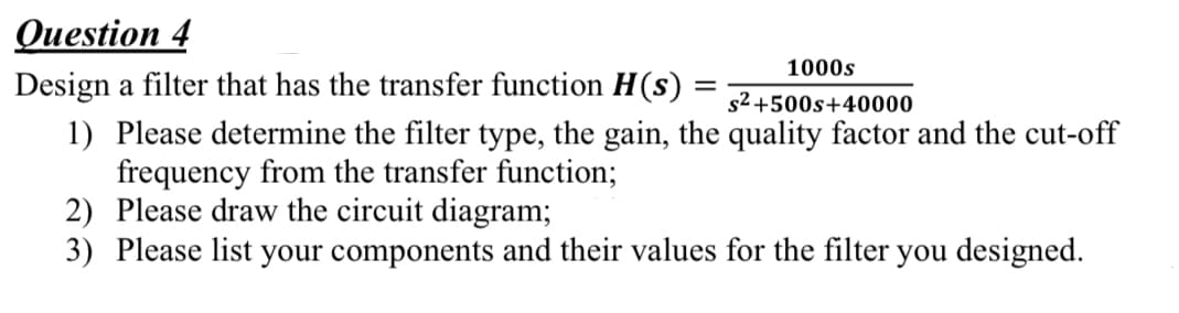 Question 4
Design a filter that has the transfer function H(s)
1) Please determine the filter type, the gain, the quality factor and the cut-off
frequency from the transfer function;
2) Please draw the circuit diagram;
3) Please list your components and their values for the filter you designed.
=
1000s
s²+500s+40000