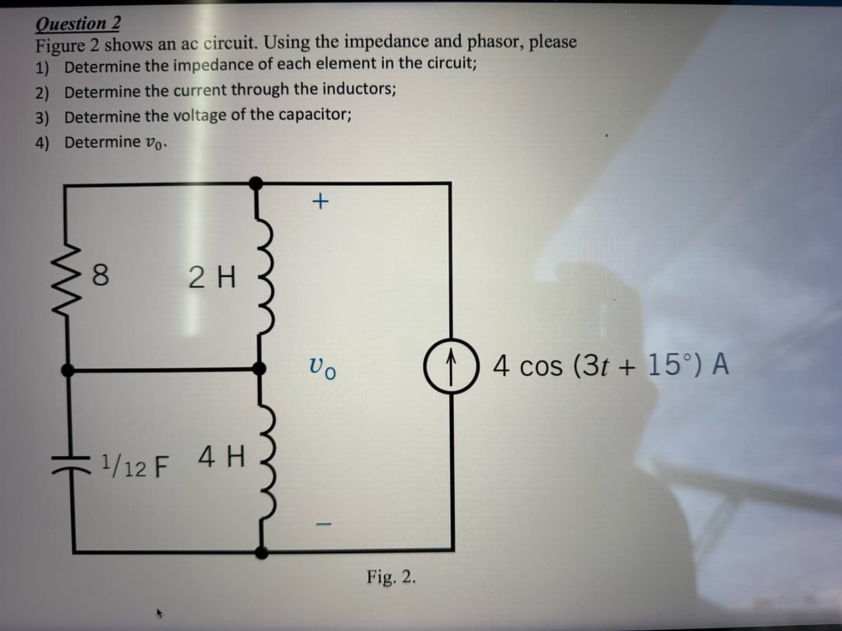 Question 2
Figure 2 shows an ac circuit. Using the impedance and phasor, please
1) Determine the impedance of each element in the circuit;
2) Determine the current through the inductors;
3) Determine the voltage of the capacitor;
4) Determine vo.
www
8
2 H
1¹/12 F 4 H
+
Vo
Fig. 2.
4 cos (3t+15°) A
