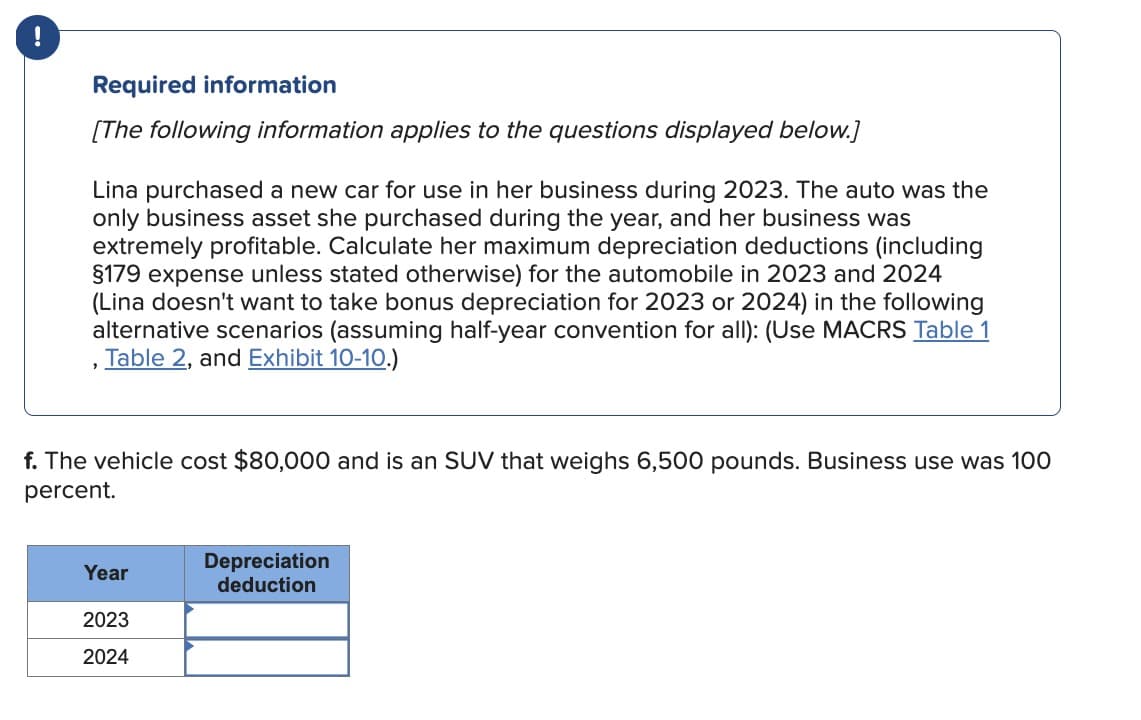 '
Required information
[The following information applies to the questions displayed below.]
Lina purchased a new car for use in her business during 2023. The auto was the
only business asset she purchased during the year, and her business was
extremely profitable. Calculate her maximum depreciation deductions (including
§179 expense unless stated otherwise) for the automobile in 2023 and 2024
(Lina doesn't want to take bonus depreciation for 2023 or 2024) in the following
alternative scenarios (assuming half-year convention for all): (Use MACRS Table 1
Table 2, and Exhibit 10-10.)
f. The vehicle cost $80,000 and is an SUV that weighs 6,500 pounds. Business use was 100
percent.
Depreciation
Year
deduction
2023
2024