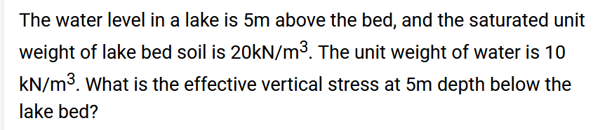 The water level in a lake is 5m above the bed, and the saturated unit
weight of lake bed soil is 20kN/m³. The unit weight of water is 10
kN/m³. What is the effective vertical stress at 5m depth below the
lake bed?