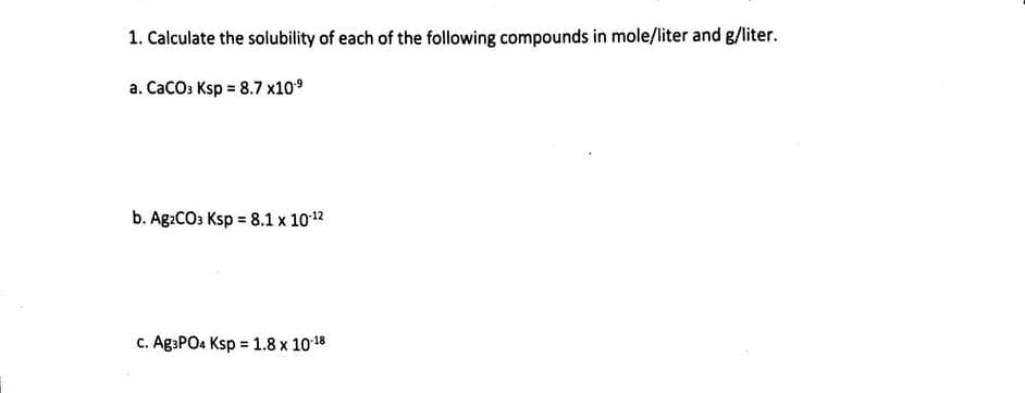 1. Calculate the solubility of each of the following compounds in mole/liter and g/liter.
a. CaCO3 Ksp = 8.7 x10.⁹
b. Ag2CO3 Ksp = 8.1 x 10-¹2
c. Ag3PO4 Ksp = 1.8 x 10-18