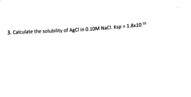 3. Calculate the solubility of AgCl in 0.10M NaCl. Ksp = 1.8x10-¹0