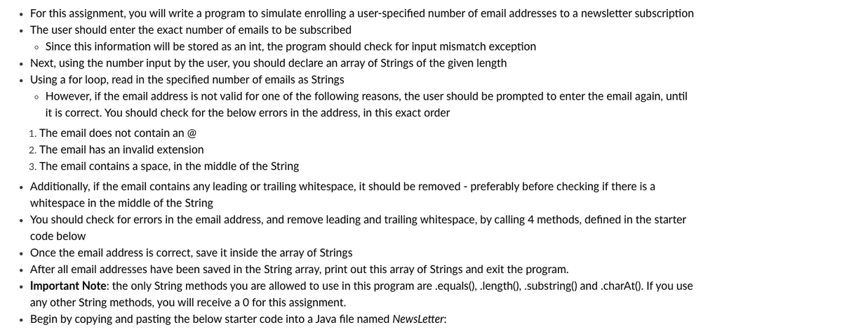 • For this assignment, you will write a program to simulate enrolling a user-specified number of email addresses to a newsletter subscription
• The user should enter the exact number of emails to be subscribed
• Since this information will be stored as an int, the program should check for input mismatch exception
• Next, using the number input by the user, you should declare an array of Strings of the given length
Using a for loop, read in the specified number of emails as Strings
o However, if the email address is not valid for one of the following reasons, the user should be prompted to enter the email again, until
it is correct. You should check for the below errors in the address, in this exact order
1. The email does not contain an @
2. The email has an invalid extension
3. The email contains a space, in the middle of the String
• Additionally, if the email contains any leading or trailing whitespace, it should be removed - preferably before checking if there is a
whitespace in the middle of the String
• You should check for errors in the email address, and remove leading and trailing whitespace, by calling 4 methods, defined in the starter
code below
• Once the email address is correct, save it inside the array of Strings
• After all email addresses have been saved in the String array, print out this array of Strings and exit the program.
• Important Note: the only String methods you are allowed to use in this program are .equals(), .length(), .substring() and .charAt(). If you use
any other String methods, you will receive a 0 for this assignment.
Begin by copying and pasting the below starter code into a Java file named NewsLetter:
