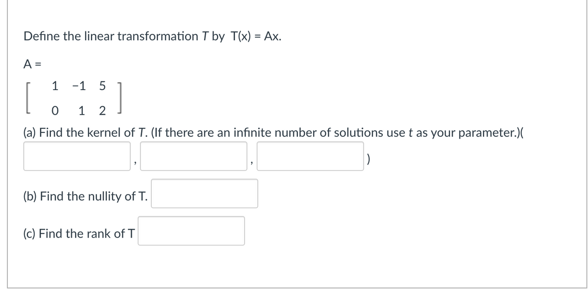 Define the linear transformation T by T(x) = Ax.
%3D
A =
%D
1
-1 5
1 2
(a) Find the kernel of T. (If there are an infinite number of solutions use t as your parameter.)(
(b) Find the nullity of T.
(c) Find the rank of T
