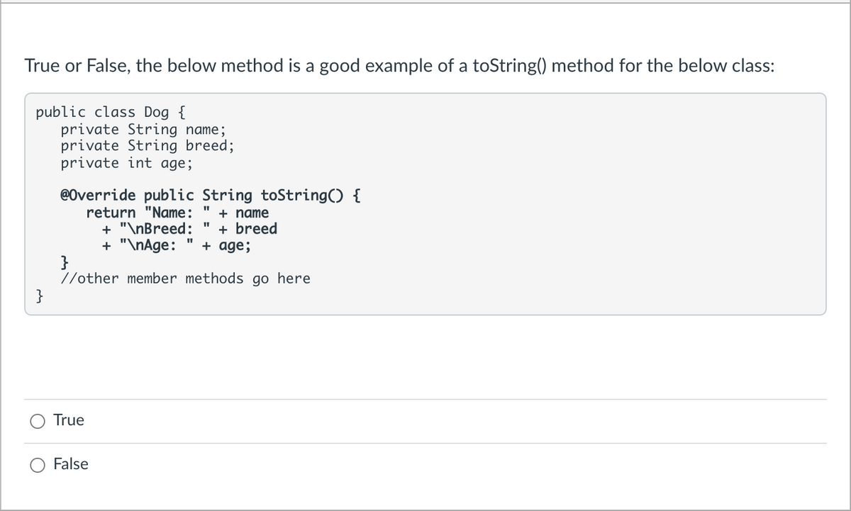 True or False, the below method is a good example of a toString() method for the below class:
public class Dog {
private String name;
private String breed;
private int age;
@Override public String toString() {
return "Name:
+ name
+ "\nBreed:
+ breed
+ age;
+ "\nAge:
}
//other member methods go here
}
True
False
