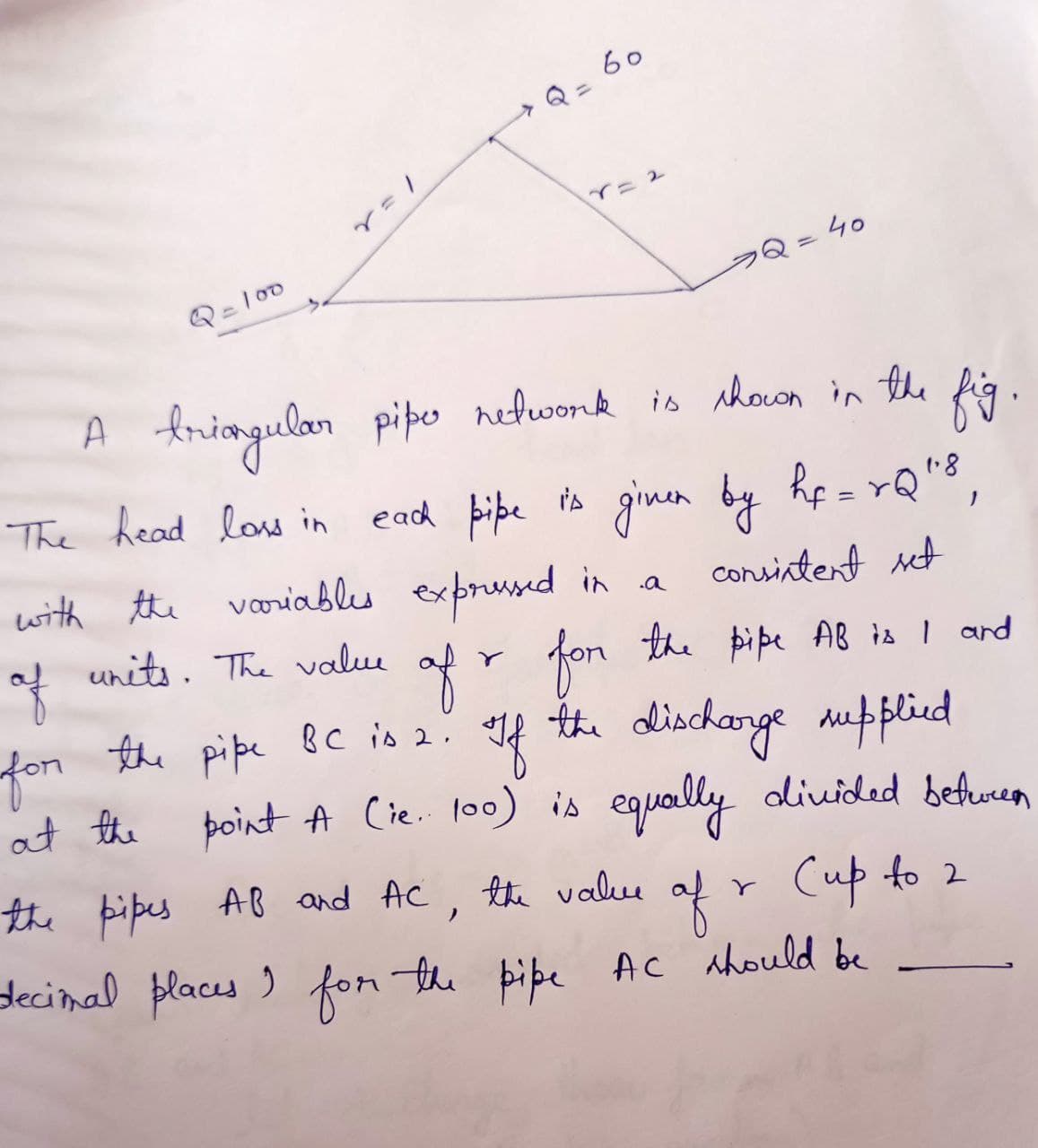 Q=100
60
A triangular piper network is shown in the
The head loss in
2 = 40
with the variables expressed in a
each pipe is given by hf=rQ"8
consistent set
of
for the pipe BC is 2.
at the
units. The value of r for the pipe
fig.
the pipe AB is I and
If the discharge supplied
point A (ie. 100) is equally divided between
Cup to 2
the pipes AB and AC, the value
of
decimal places I for the pipe AC should be