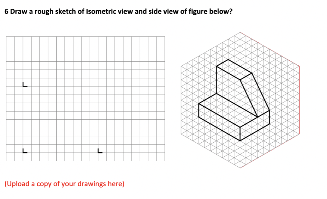 6 Draw a rough sketch of Isometric view and side view of figure below?
J
(Upload a copy of your drawings here)