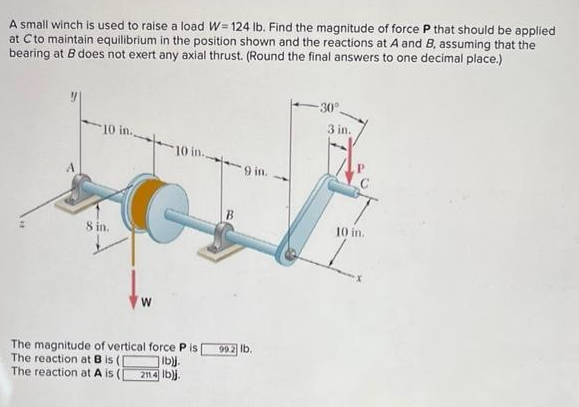 A small winch is used to raise a load W=124 lb. Find the magnitude of force P that should be applied
at C to maintain equilibrium in the position shown and the reactions at A and B, assuming that the
bearing at B does not exert any axial thrust. (Round the final answers to one decimal place.)
10 in
8 in.
W
10 in
The magnitude of vertical force Pis
The reaction at B is (
The reaction at A is
lb)j.
2114 lb)j.
9 in.
99.2 lb.
-30°
3 in.
10 in.
