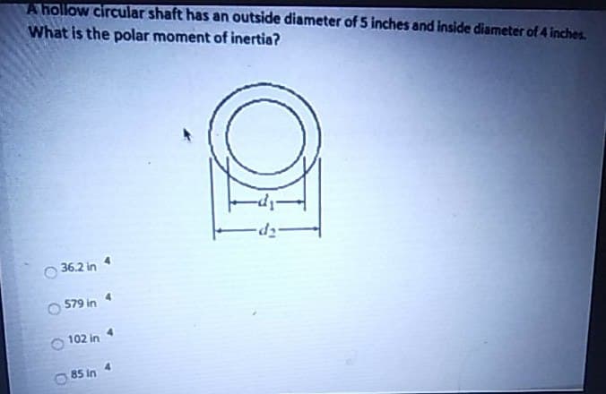 A hollow circular shaft has an outside diameter of 5 inches and inside diameter of 4 inches.
What is the polar moment of inertia?
36.2 in 4
579 in
102 in
85 in