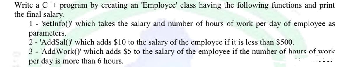 Write a C++ program by creating an 'Employee' class having the following functions and print
the final salary.
1 - 'setInfo()' which takes the salary and number of hours of work per day of employee as
parameters.
2 - 'AddSal()' which adds $10 to the salary of the employee if it is less than $500.
3 - 'AddWork()' which adds $5 to the salary of the employee if the number of hours of work
per day is more than 6 hours.
