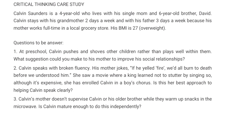 CRITICAL THINKING CARE STUDY
Calvin Saunders is a 4-year-old who lives with his single mom and 6-year-old brother, David.
Calvin stays with his grandmother 2 days a week and with his father 3 days a week because his
mother works full-time in a local grocery store. His BMI is 27 (overweight).
Questions to be answer:
1. At preschool, Calvin pushes and shoves other children rather than plays well within them.
What suggestion could you make to his mother to improve his social relationships?
2. Calvin speaks with broken fluency. His mother jokes, "lIf he yelled 'fire', we'd all burn to death
before we understood him." She saw a movie where a king learned not to stutter by singing so,
although it's expensive, she has enrolled Calvin in a boy's chorus. Is this her best approach to
helping Calvin speak clearly?
3. Calvin's mother doesn't supervise Calvin or his older brother while they warm up snacks in the
microwave. Is Calvin mature enough to do this independently?
