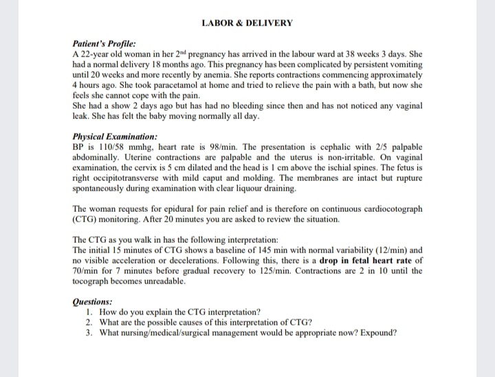 LABOR & DELIVERY
Patient's Profile:
A 22-year old woman in her 2nd pregnancy has arrived in the labour ward at 38 weeks 3 days. She
had a normal delivery 18 months ago. This pregnancy has been complicated by persistent vomiting
until 20 weeks and more recently by anemia. She reports contractions commencing approximately
4 hours ago. She took paracetamol at home and tried to relieve the pain with a bath, but now she
feels she cannot cope with the pain.
She had a show 2 days ago but has had no bleeding since then and has not noticed any vaginal
leak. She has felt the baby moving normally all day.
Physical Examination:
BP is 110/58 mmhg, heart rate is 98/min. The presentation is cephalic with 2/5 palpable
abdominally. Uterine contractions are palpable and the uterus is non-irritable. On vaginal
examination, the cervix is 5 cm dilated and the head is 1 cm above the ischial spines. The fetus is
right occipitotransverse with mild caput and molding. The membranes are intact but rupture
spontaneously during examination with clear liquour draining.
The woman requests for epidural for pain relief and is therefore on continuous cardiocotograph
(CTG) monitoring. After 20 minutes you are asked to review the situation.
The CTG as you walk in has the following interpretation:
The initial 15 minutes of CTG shows a baseline of 145 min with normal variability (12/min) and
no visible acceleration or decelerations. Following this, there is a drop in fetal heart rate of
70/min for 7 minutes before gradual recovery to 125/min. Contractions are 2 in 10 until the
tocograph becomes unreadable.
Questions:
1. How do you explain the CTG interpretation?
2. What are the possible causes of this interpretation of CTG?
3. What nursing/medical/surgical management would be appropriate now? Expound?
