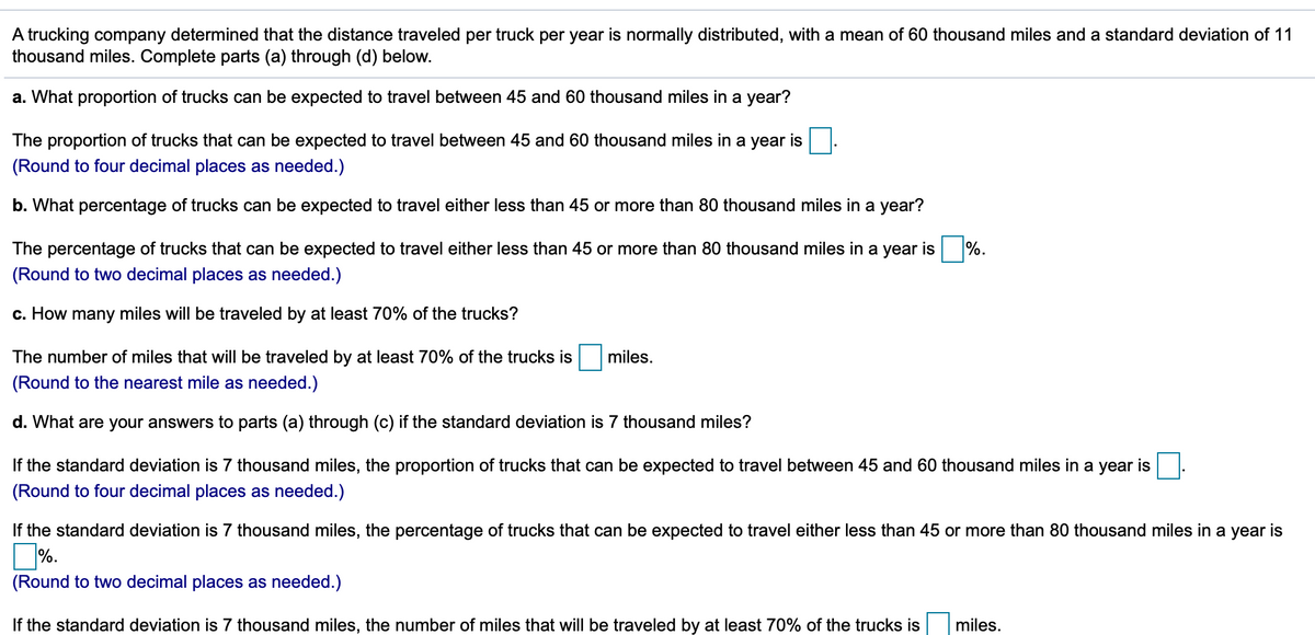 A trucking company determined that the distance traveled per truck per year is normally distributed, with a mean of 60 thousand miles and a standard deviation of 11
thousand miles. Complete parts (a) through (d) below.
a. What proportion of trucks can be expected to travel between 45 and 60 thousand miles in a year?
The proportion of trucks that can be expected to travel between 45 and 60 thousand miles in a year is
(Round to four decimal places as needed.)
b. What percentage of trucks can be expected to travel either less than 45 or more than 80 thousand miles in a year?
The percentage of trucks that can be expected to travel either less than 45 or more than 80 thousand miles in a year is
%.
(Round to two decimal places as needed.)
c. How many miles will be traveled by at least 70%
the trucks?
The number of miles that will be traveled by at least 70% of the trucks is
miles.
(Round to the nearest mile as needed.)
d. What are your answers to parts (a) through (c) if the standard deviation is 7 thousand miles?
If the standard deviation is 7 thousand miles, the proportion of trucks that can be expected to travel between 45 and 60 thousand miles in a year is
(Round to four decimal places as needed.)
If the standard deviation is 7 thousand miles, the percentage of trucks that can be expected to travel either less than 45 or more than 80 thousand miles in a year is
%.
(Round to two decimal places as needed.)
If the standard deviation is 7 thousand miles, the number of miles that will be traveled by at least 70% of the trucks is
miles.
