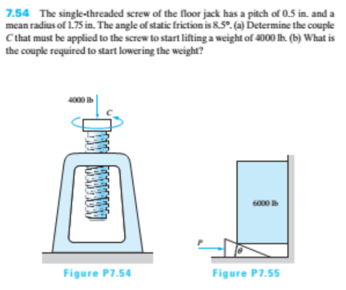 7.54 The single-threaded screw of the floor jack has a pitch of 0.5 in. and a
mean radius of 1.75 in. The angle of static friction is 8.5°. (a) Determine the couple
Cthat must be applied to the screw to start lifting a weight of 4000 lb. (b) What is
the couple required to start lowering the weight?
4000 Ib
6000 Ib
Figure P7.54
Figure P7.55
