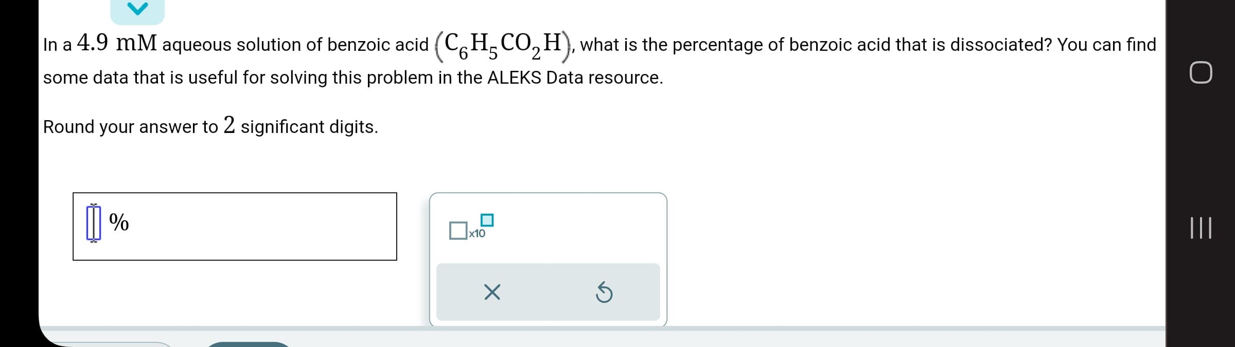 In a 4.9 mm aqueous solution of benzoic acid (C6H₂CO₂H), what is the percentage of benzoic acid that is dissociated? You can find
some data that is useful for solving this problem in the ALEKS Data resource.
O
Round your answer to 2 significant digits.
[]%
x10
X
Ś
|||