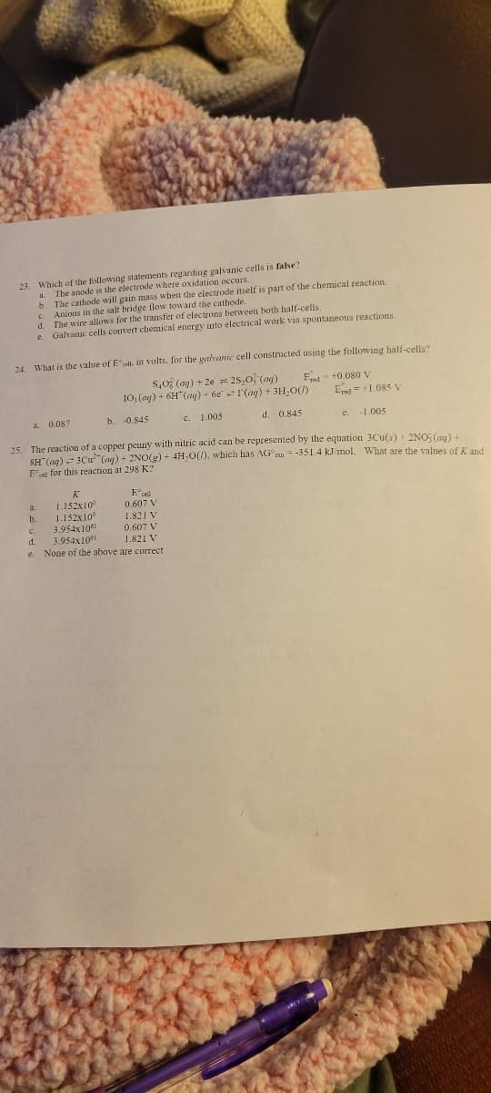 23. Which of the following statements regarding galvanic cells is false?
The anode is the electrode where oxidation occurs.
a
b.
c.
d.
e
The cathode will gain mass when the electrode itself is part of the chemical reaction.
Anions in the salt bridge flow toward the cathode.
The wire allows for the transfer of electrons between both half-cells.
Galvanic cells convert chemical energy into electrical work via spontaneous reactions.
24. What is the value of El. in volts, for the galvanic cell constructed using the following half-cells?
Fred +0.080 V
S,O (aq) + 2e = 25,0 (aq)
10₂(aq) + 6H(aq) + 6er(aq) + 3H₂O(7)
d. 0.845
c. 1.005
a. 0.087
b. -0.845
25. The reaction of a copper penny with nitric acid can be represented by the equation 3Cu(s) + 2NO3(aq) +
SH(aq) + 3Cu(aq) + 2NO(g) + 4H₂O(), which has AG = -351.4 kJ/mol. What are the values of K and
Ecell for this reaction at 298 K?
E cell
K
1.152x10⁰
0.607 V
20
1.821 V
3.954x1061
0.607 V
1.821 V
d. 3.954x101
e. None of the above are correct
a.
b. 1.152x10⁰
Ered=+1.085 V
-1.005