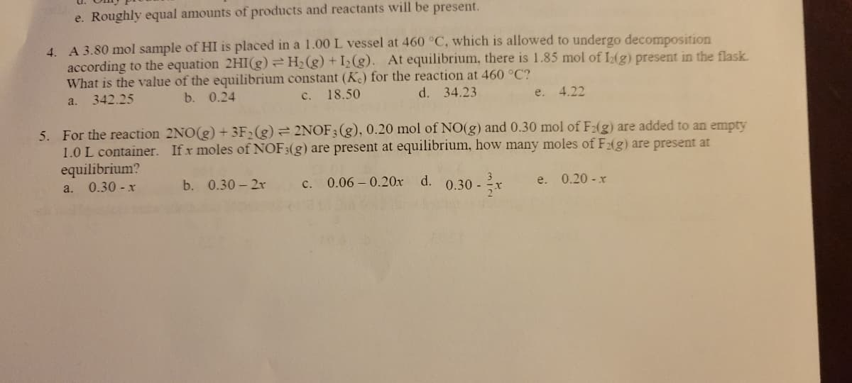 e. Roughly equal amounts of products and reactants will be present.
4. A 3.80 mol sample of HI is placed in a 1.00 L vessel at 460 °C, which is allowed to undergo decomposition
according to the equation 2HI(g) = H₂(g) +1₂(g). At equilibrium, there is 1.85 mol of 12(g) present in the flask.
What is the value of the equilibrium constant (Kc) for the reaction at 460 °C?
d. 34.23
a.
342.25
b. 0.24
c. 18.50
e.
4.22
5. For the reaction 2NO(g) + 3F₂ (g) = 2NOF 3 (g), 0.20 mol of NO(g) and 0.30 mol of F2(g) are added to an empty
1.0 L container. If x moles of NOF3(g) are present at equilibrium, how many moles of F2(g) are present at
equilibrium?
a. 0.30 - x
b. 0.30-2r
c. 0.06 0.20x d. 0.30-
e.
0.20-x