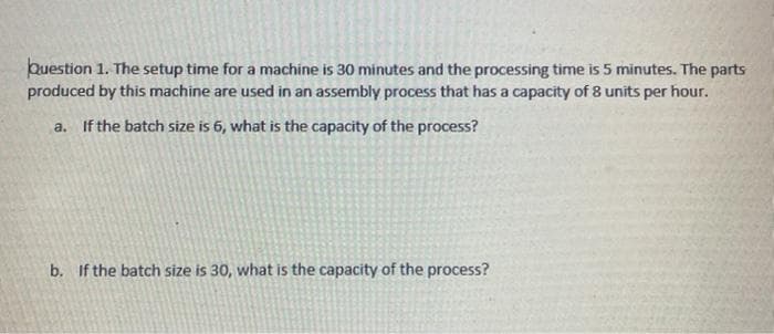 Question 1. The setup time for a machine is 30 minutes and the processing time is 5 minutes. The parts
produced by this machine are used in an assembly process that has a capacity of 8 units per hour.
a. If the batch size is 6, what is the capacity of the process?
b. If the batch size is 30, what is the capacity of the process?