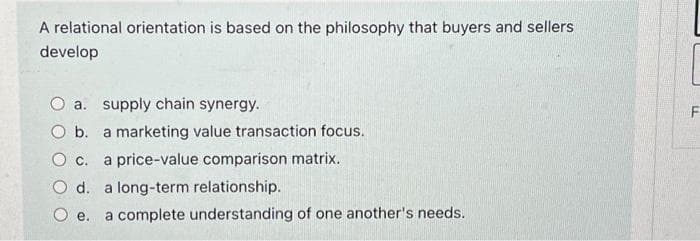 A relational orientation is based on the philosophy that buyers and sellers
develop
O a. supply chain synergy.
O b. a marketing value transaction focus.
O c. a price-value comparison matrix.
d. long-term relationship.
a complete understanding of one another's needs.
O e.