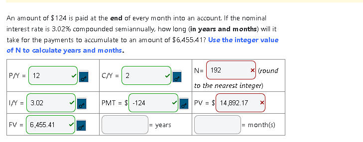 An amount of $124 is paid at the end of every month into an account. If the nominal
interest rate is 3.02% compounded semiannually, how long (in years and months) will it
take for the payments to accumulate to an amount of $6,455.41? Use the integer value
of N to calculate years and months.
|CN = |2
P/Y
=
12
I/Y = 3.02
FV 6,455.41
PMT = $ -124
= years
N= 192
to the nearest integer)
PV = $14,892.17 X
x (round
= month(s)