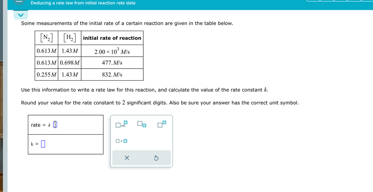 Deducing a rate law from initial reaction rate data
Some measurements of the initial rate of a certain reaction are given in the table below.
[H₂] initial rate of reaction
2.00 × 10³ M/s
477. M/s
832. M/s
[N₂] [H₂]
0.613M 1.43 M
0.613M 0.698 M
0.255 M 1.43 M
Use this information to write a rate law for this reaction, and calculate the value of the rate constant k.
Round your value for the rate constant to 2 significant digits. Also be sure your answer has the correct unit symbol.
rate
k =
=
0
k |
☐
x10
X
On
Ś