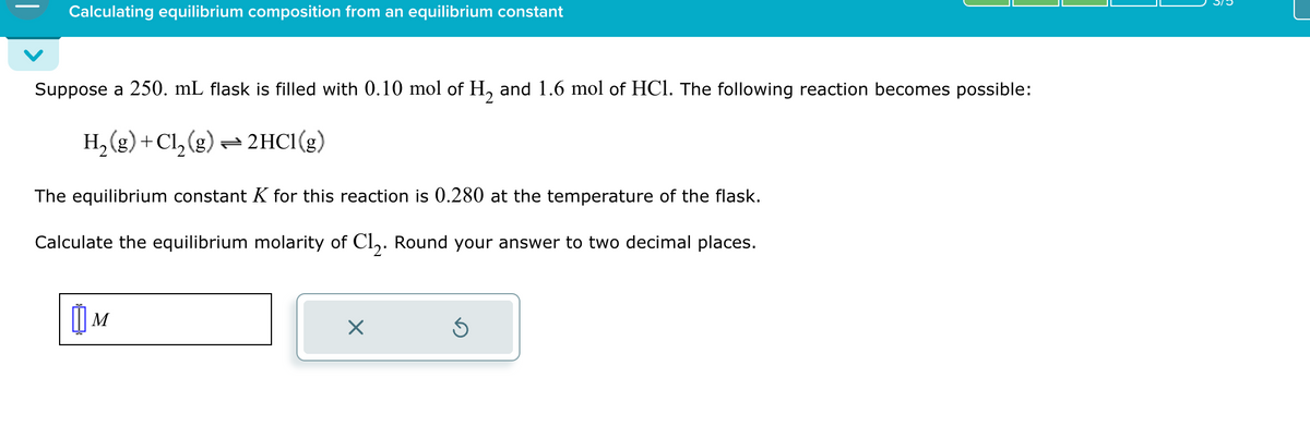 Calculating equilibrium composition from an equilibrium constant
Suppose a 250. mL flask is filled with 0.10 mol of H₂ and 1.6 mol of HCl. The following reaction becomes possible:
H₂(g) + Cl₂(g) → 2HCl(g)
The equilibrium constant K for this reaction is 0.280 at the temperature of the flask.
Calculate the equilibrium molarity of C1₂. Round your answer to two decimal places.
Шм
M
Ś