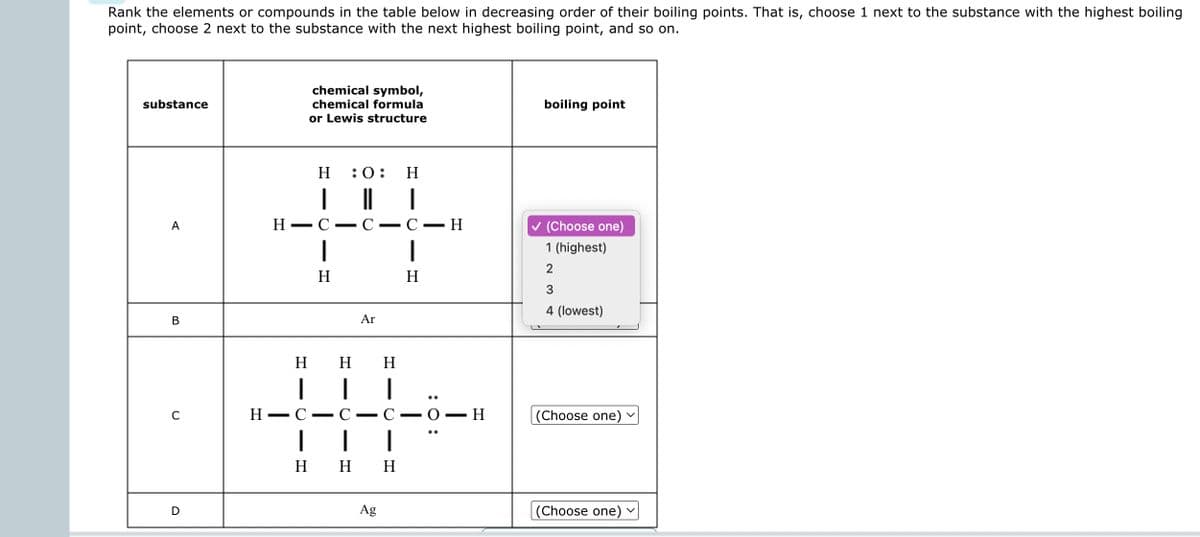 Rank the elements or compounds in the table below in decreasing order of their boiling points. That is, choose 1 next to the substance with the highest boiling
point, choose 2 next to the substance with the next highest boiling point, and so on.
substance
A
B
C
D
H
chemical symbol,
chemical formula
or Lewis structure
H :0:
44
- C- C-H
H
-
H
1
C
I
Ar
H H
|
|
- C
-
| 1
H H H
Ag
H
CIO
: 0:
H
boiling point
✓ (Choose one)
1 (highest)
2
3
4 (lowest)
(Choose one) ✓
(Choose one) ✓