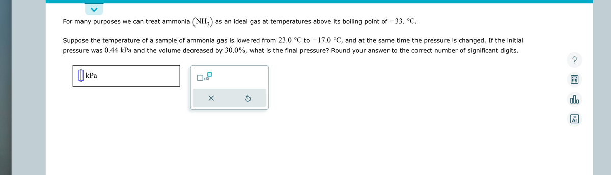For many purposes we can treat ammonia (NH3) as an ideal gas at temperatures above its boiling point of -33. °C.
Suppose the temperature of a sample of ammonia gas is lowered from 23.0 °C to -17.0 °C, and at the same time the pressure is changed. If the initial
pressure was 0.44 kPa and the volume decreased by 30.0%, what is the final pressure? Round your answer to the correct number of significant digits.
kPa
x10
×
Ś
?
000
18
Ar
