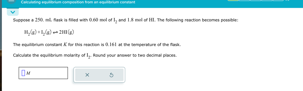 Calculating equilibrium composition from an equilibrium constant
Suppose a 250. mL flask is filled with 0.60 mol of 1₂ and 1.8 mol of HI. The following reaction becomes possible:
H₂(g) +1₂(g) → 2HI(g)
The equilibrium constant K for this reaction is 0.161 at the temperature of the flask.
Calculate the equilibrium molarity of I2. Round your answer to two decimal places.
M
×
Ś