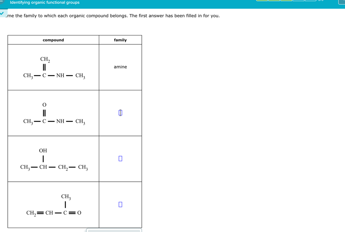 Identifying organic functional groups
me the family to which each organic compound belongs. The first answer has been filled in for you.
CH3-
compound
CH,
C ΝΗ -
-
O
family
amine
CH3
CH3-C
-
- NH
-
CH3
OH
|
CH3-CH
-
CH₂-
CH3
П
CH3
П
CH2=CH-