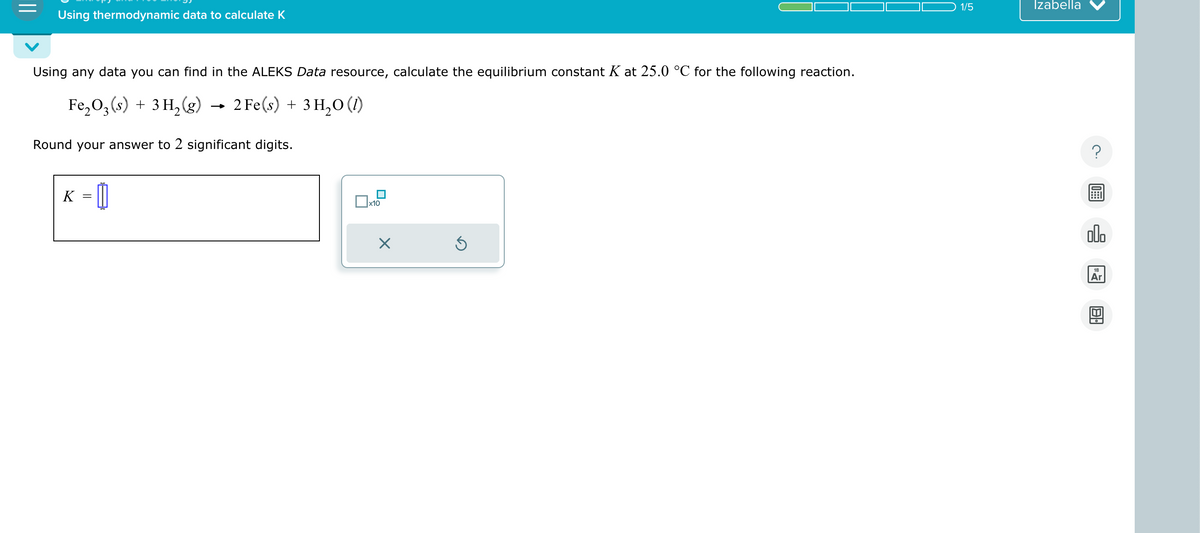 Using thermodynamic data to calculate K
Using any data you can find in the ALEKS Data resource, calculate the equilibrium constant K at 25.0 °C for the following reaction.
2 Fe(s) + 3H2O (1)
Fe2O3 (s) + 3H2(g) → 2 Fe(s) +
Round your answer to 2 significant digits.
K = []
☐ x10
☑
1/5
Izabella
?
000
18
Ar