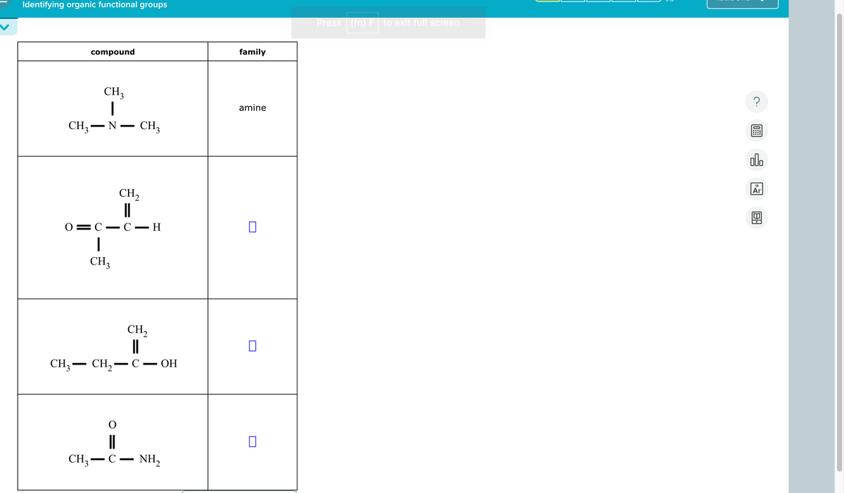Identifying organic functional groups
compound
-
CH₁₂
-
·
CH3 N CH3
CH2
O C C-
-
CH3
family
amine
-
- H
☐
-
-
CH3 — CH₂ —
CH,
||
C.
OH
П
CH3 - C
-
NH₂
☐
Press (fn) F
to exit full screen
000
Ar