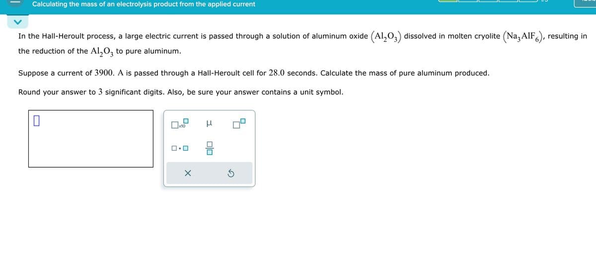 Calculating the mass of an electrolysis product from the applied current
In the Hall-Heroult process, a large electric current is passed through a solution of aluminum oxide (Al2O3) dissolved in molten cryolite (Naz AlF 6), resulting in
the reduction of the Al2O3 to pure aluminum.
Suppose a current of 3900. A is passed through a Hall-Heroult cell for 28.0 seconds. Calculate the mass of pure aluminum produced.
Round your answer to 3 significant digits. Also, be sure your answer contains a unit symbol.
☐ x10
μ
☑