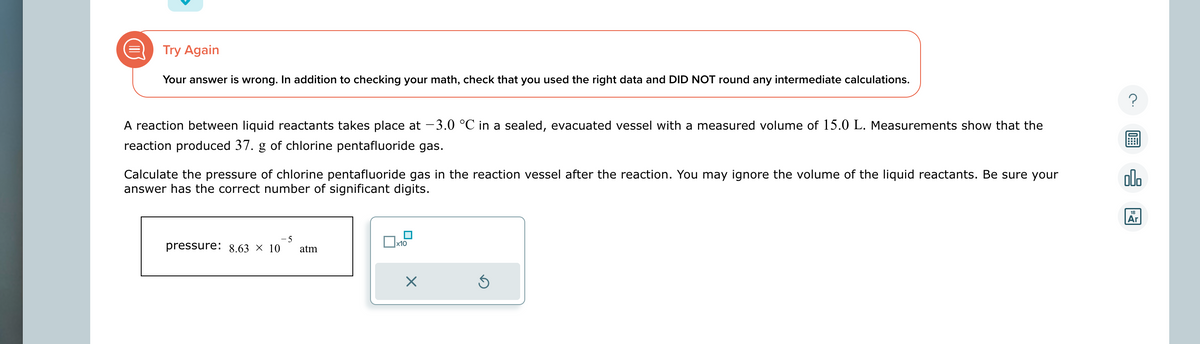 Try Again
Your answer is wrong. In addition to checking your math, check that you used the right data and DID NOT round any intermediate calculations.
A reaction between liquid reactants takes place at -3.0 °C in a sealed, evacuated vessel with a measured volume of 15.0 L. Measurements show that the
reaction produced 37. g of chlorine pentafluoride gas.
Calculate the pressure of chlorine pentafluoride gas in the reaction vessel after the reaction. You may ignore the volume of the liquid reactants. Be sure your
answer has the correct number of significant digits.
-5
pressure: 8.63 × 10 atm
x10
Ś
00.
18
Ar