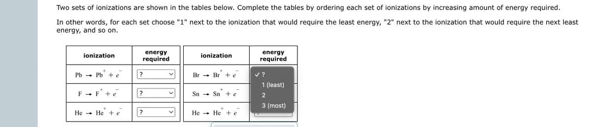 Two sets of ionizations are shown in the tables below. Complete the tables by ordering each set of ionizations by increasing amount of energy required.
In other words, for each set choose "1" next to the ionization that would require the least energy, "2" next to the ionization that would require the next least
energy, and so on.
ionization
+
Pb → Pb + e
He
+
► F + e
F→>>
+
-
→ He + e
?
?
energy
required
?
V
ionization
+
Br Br + e
→
+
Sn Sn +e
+
He → He + e
energy
required
✓ ?
1 (least)
2
3 (most)