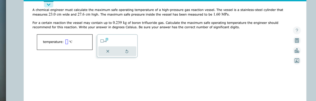 A chemical engineer must calculate the maximum safe operating temperature of a high-pressure gas reaction vessel. The vessel is a stainless-steel cylinder that
measures 23.0 cm wide and 27.6 cm high. The maximum safe pressure inside the vessel has been measured to be 1.60 MPa.
For a certain reaction the vessel may contain up to 0.239 kg of boron trifluoride gas. Calculate the maximum safe operating temperature the engineer should
recommend for this reaction. Write your answer in degrees Celsius. Be sure your answer has the correct number of significant digits.
temperature: C
0
x10
×
Ś
?
18
Ar