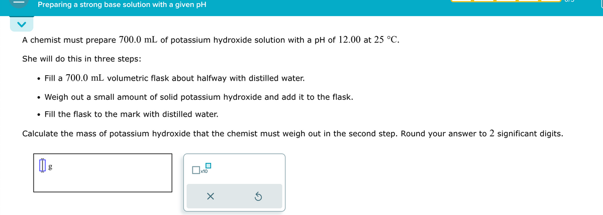 Preparing a strong base solution with a given pH
A chemist must prepare 700.0 mL of potassium hydroxide solution with a pH of 12.00 at 25 °C.
She will do this in three steps:
⚫ Fill a 700.0 mL volumetric flask about halfway with distilled water.
•
Weigh out a small amount of solid potassium hydroxide and add it to the flask.
• Fill the flask to the mark with distilled water.
Calculate the mass of potassium hydroxide that the chemist must weigh out in the second step. Round your answer to 2 significant digits.
g
☐
x10
☑